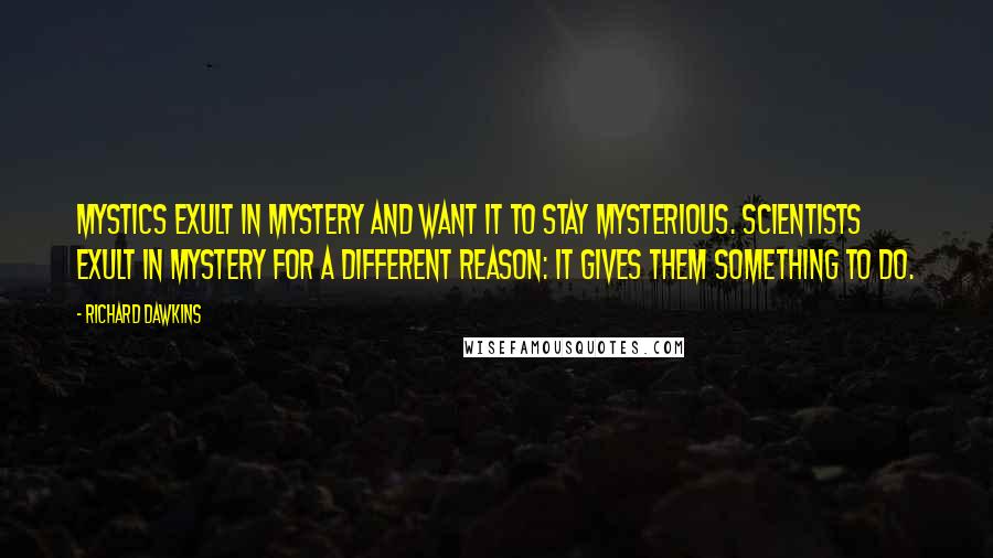 Richard Dawkins Quotes: Mystics exult in mystery and want it to stay mysterious. Scientists exult in mystery for a different reason: It gives them something to do.