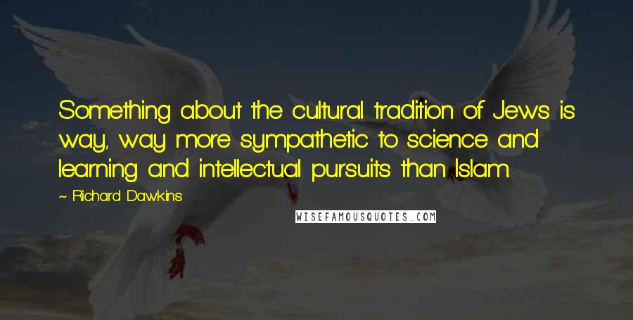 Richard Dawkins Quotes: Something about the cultural tradition of Jews is way, way more sympathetic to science and learning and intellectual pursuits than Islam.