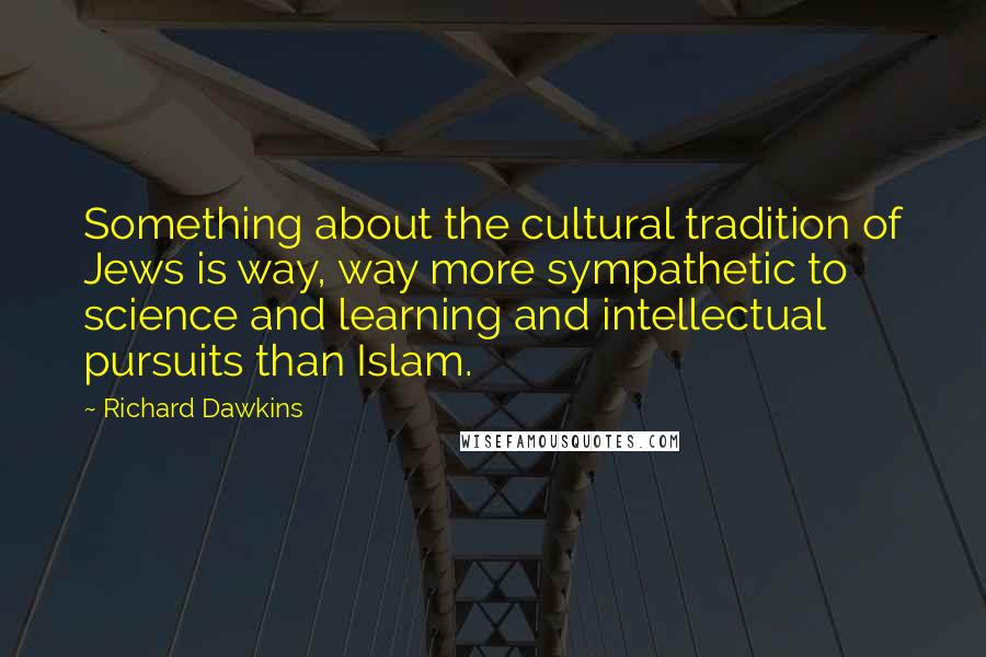 Richard Dawkins Quotes: Something about the cultural tradition of Jews is way, way more sympathetic to science and learning and intellectual pursuits than Islam.