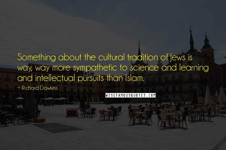 Richard Dawkins Quotes: Something about the cultural tradition of Jews is way, way more sympathetic to science and learning and intellectual pursuits than Islam.