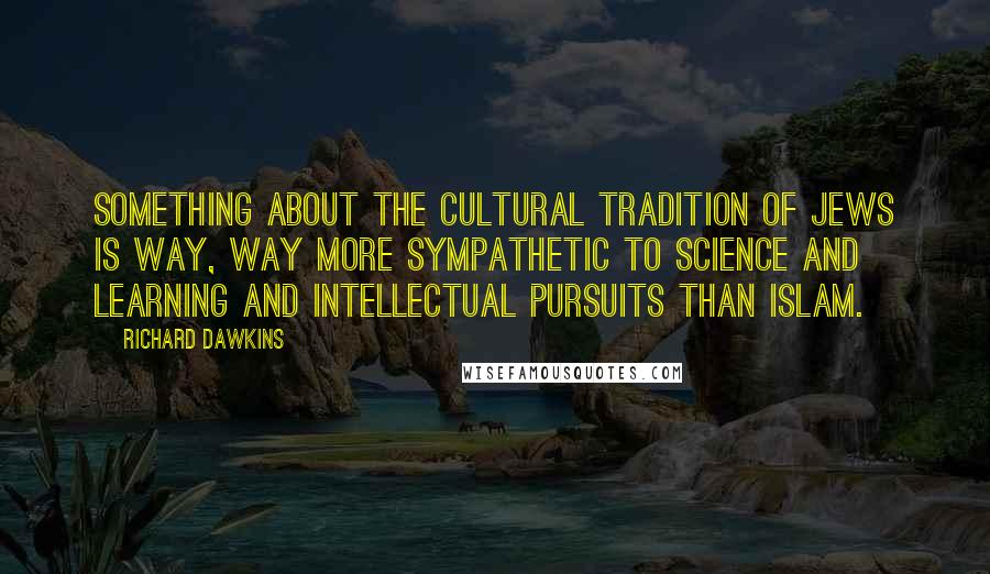 Richard Dawkins Quotes: Something about the cultural tradition of Jews is way, way more sympathetic to science and learning and intellectual pursuits than Islam.