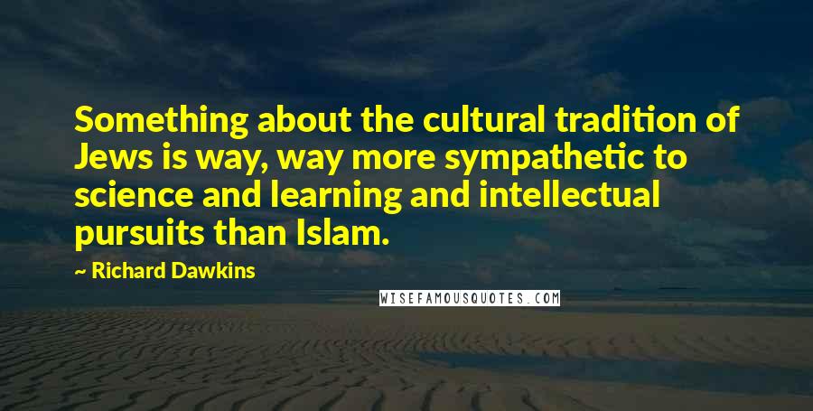 Richard Dawkins Quotes: Something about the cultural tradition of Jews is way, way more sympathetic to science and learning and intellectual pursuits than Islam.