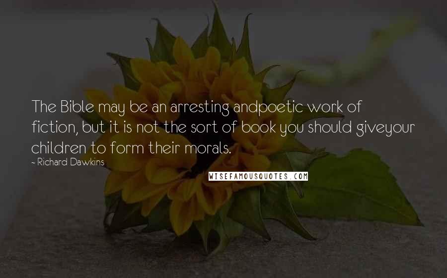 Richard Dawkins Quotes: The Bible may be an arresting andpoetic work of fiction, but it is not the sort of book you should giveyour children to form their morals.