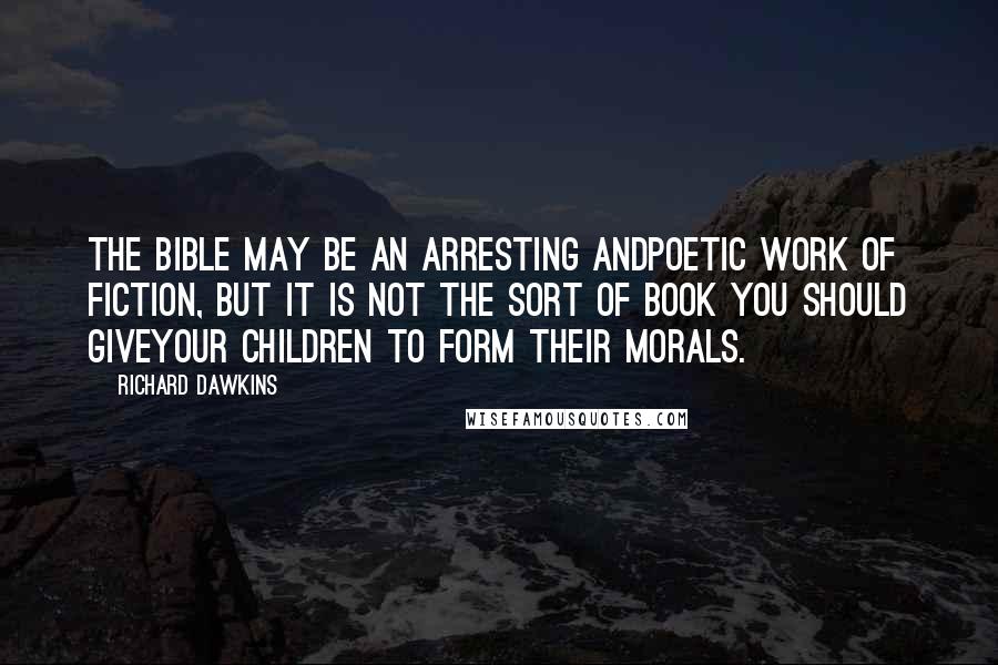 Richard Dawkins Quotes: The Bible may be an arresting andpoetic work of fiction, but it is not the sort of book you should giveyour children to form their morals.