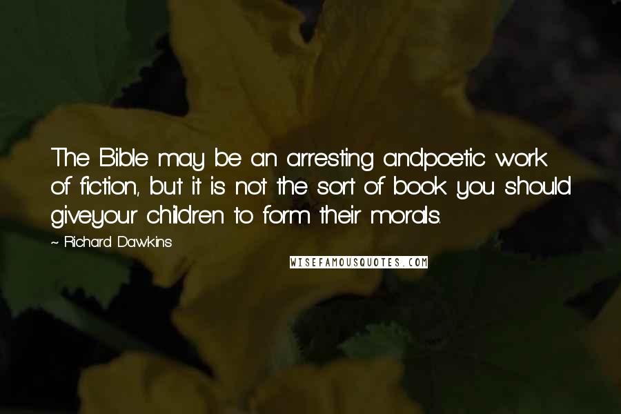 Richard Dawkins Quotes: The Bible may be an arresting andpoetic work of fiction, but it is not the sort of book you should giveyour children to form their morals.
