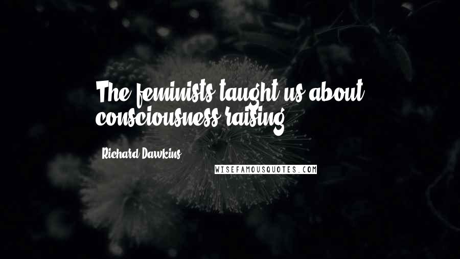 Richard Dawkins Quotes: The feminists taught us about consciousness-raising.