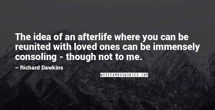Richard Dawkins Quotes: The idea of an afterlife where you can be reunited with loved ones can be immensely consoling - though not to me.