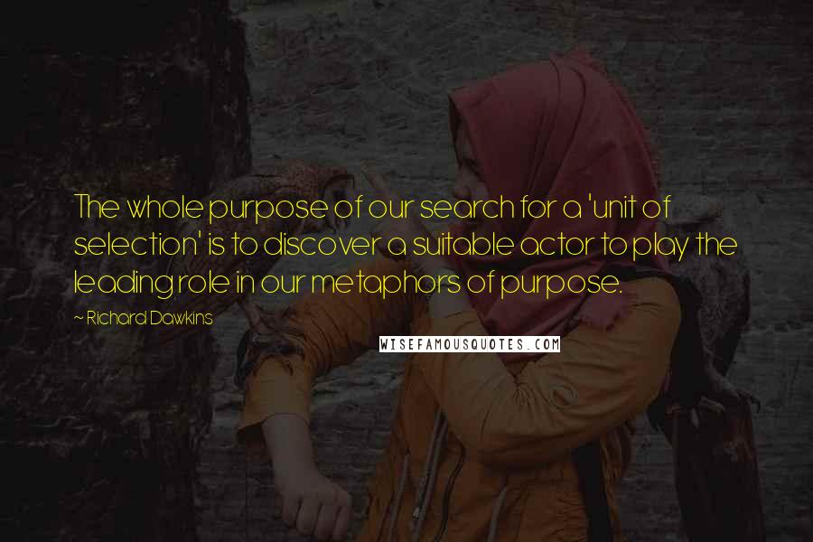 Richard Dawkins Quotes: The whole purpose of our search for a 'unit of selection' is to discover a suitable actor to play the leading role in our metaphors of purpose.