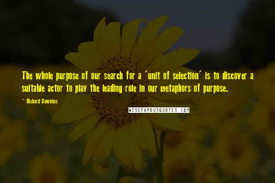 Richard Dawkins Quotes: The whole purpose of our search for a 'unit of selection' is to discover a suitable actor to play the leading role in our metaphors of purpose.