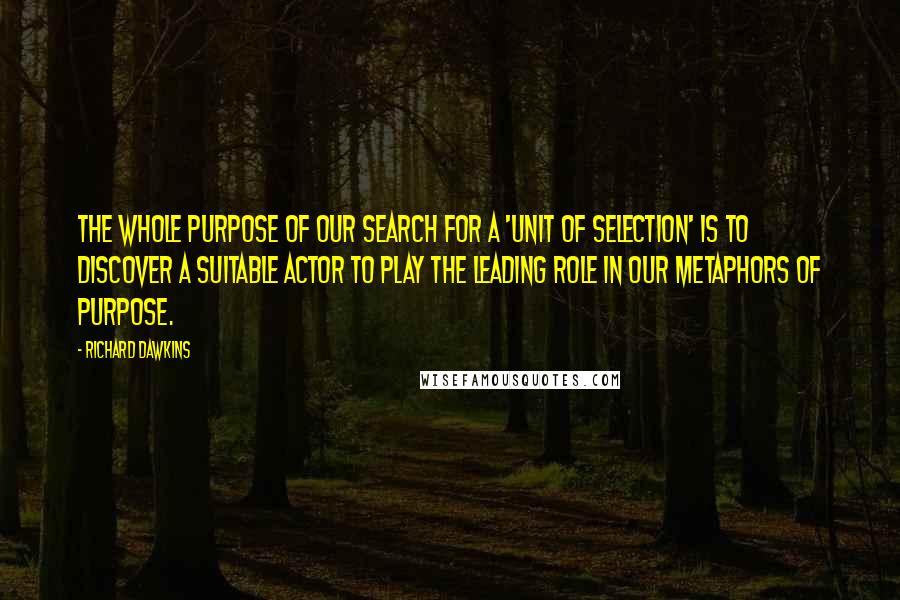 Richard Dawkins Quotes: The whole purpose of our search for a 'unit of selection' is to discover a suitable actor to play the leading role in our metaphors of purpose.