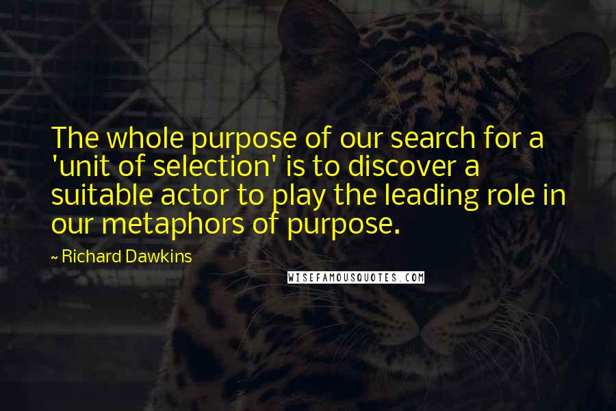 Richard Dawkins Quotes: The whole purpose of our search for a 'unit of selection' is to discover a suitable actor to play the leading role in our metaphors of purpose.