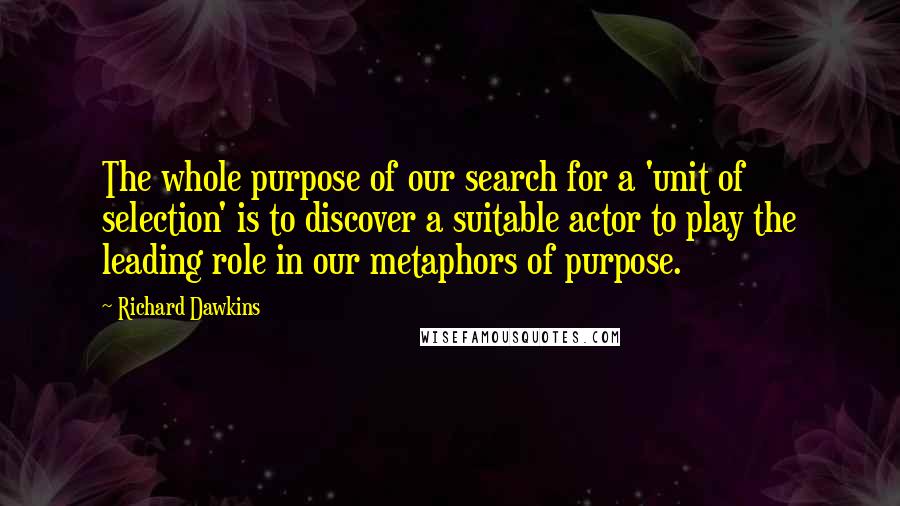 Richard Dawkins Quotes: The whole purpose of our search for a 'unit of selection' is to discover a suitable actor to play the leading role in our metaphors of purpose.