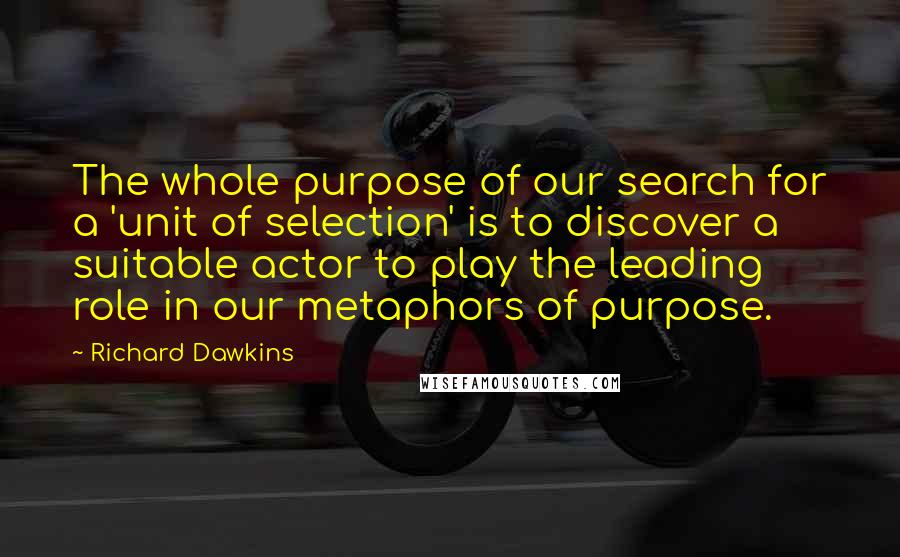 Richard Dawkins Quotes: The whole purpose of our search for a 'unit of selection' is to discover a suitable actor to play the leading role in our metaphors of purpose.