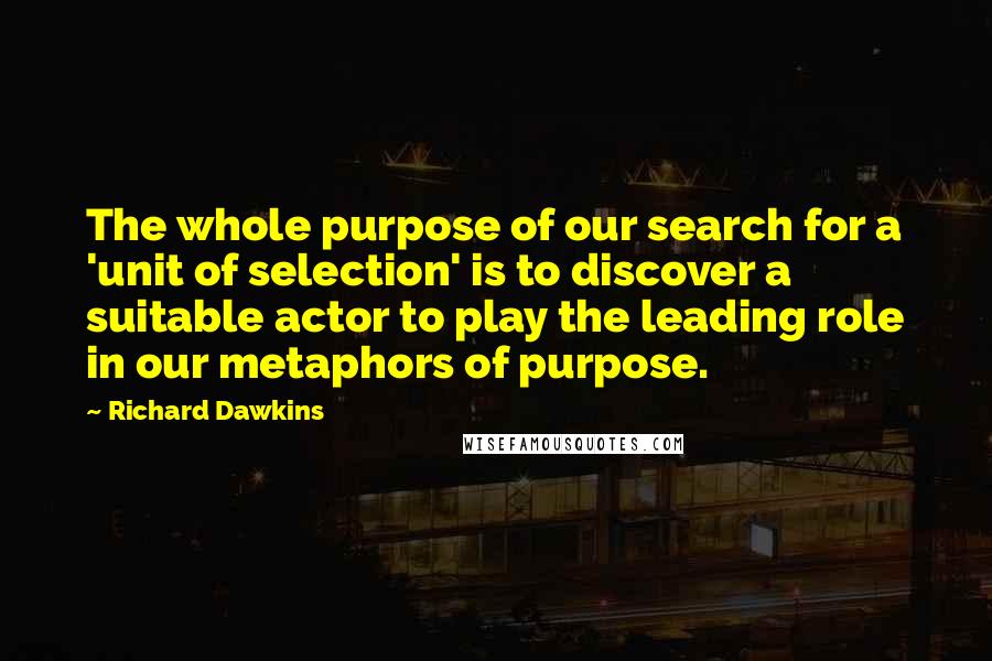 Richard Dawkins Quotes: The whole purpose of our search for a 'unit of selection' is to discover a suitable actor to play the leading role in our metaphors of purpose.