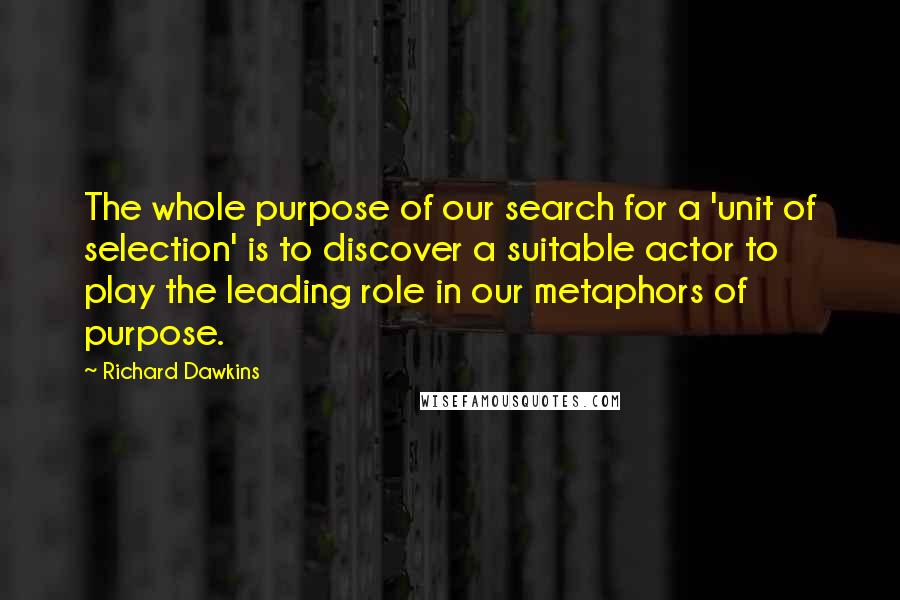 Richard Dawkins Quotes: The whole purpose of our search for a 'unit of selection' is to discover a suitable actor to play the leading role in our metaphors of purpose.