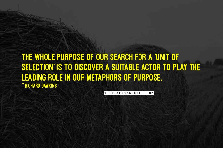 Richard Dawkins Quotes: The whole purpose of our search for a 'unit of selection' is to discover a suitable actor to play the leading role in our metaphors of purpose.