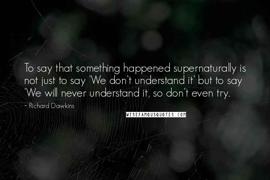 Richard Dawkins Quotes: To say that something happened supernaturally is not just to say 'We don't understand it' but to say 'We will never understand it, so don't even try.