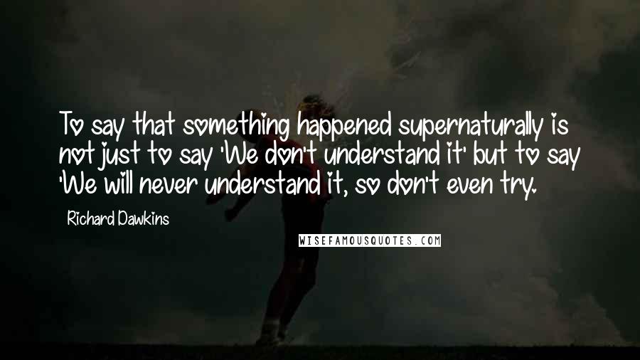 Richard Dawkins Quotes: To say that something happened supernaturally is not just to say 'We don't understand it' but to say 'We will never understand it, so don't even try.