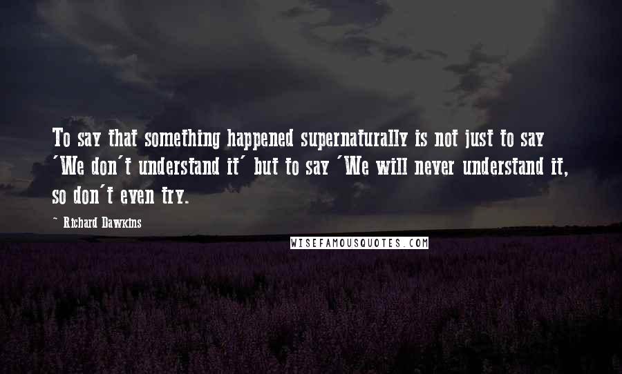 Richard Dawkins Quotes: To say that something happened supernaturally is not just to say 'We don't understand it' but to say 'We will never understand it, so don't even try.