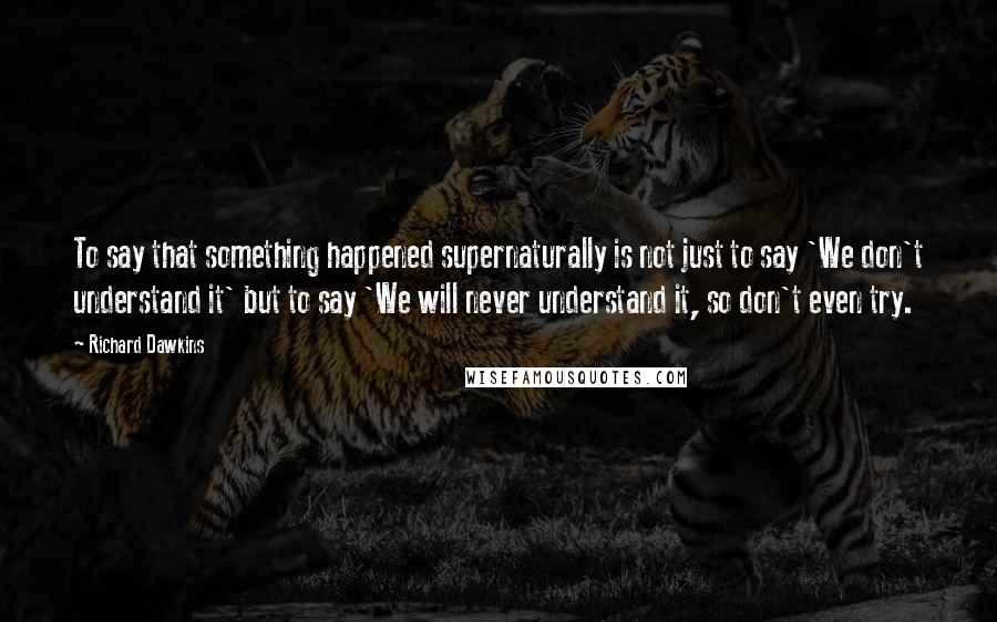 Richard Dawkins Quotes: To say that something happened supernaturally is not just to say 'We don't understand it' but to say 'We will never understand it, so don't even try.