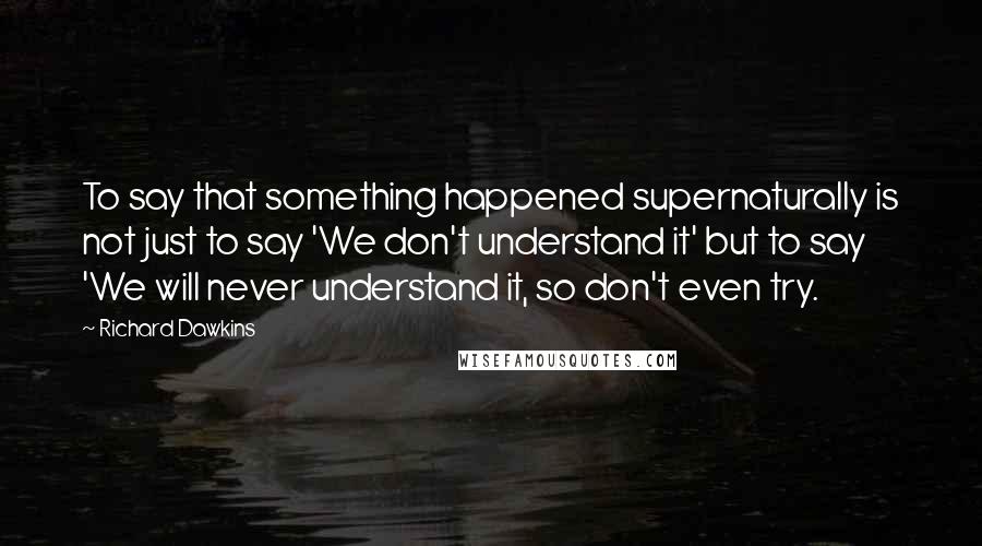 Richard Dawkins Quotes: To say that something happened supernaturally is not just to say 'We don't understand it' but to say 'We will never understand it, so don't even try.