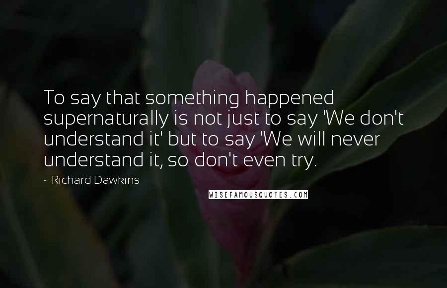 Richard Dawkins Quotes: To say that something happened supernaturally is not just to say 'We don't understand it' but to say 'We will never understand it, so don't even try.