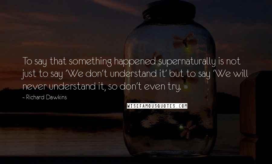 Richard Dawkins Quotes: To say that something happened supernaturally is not just to say 'We don't understand it' but to say 'We will never understand it, so don't even try.