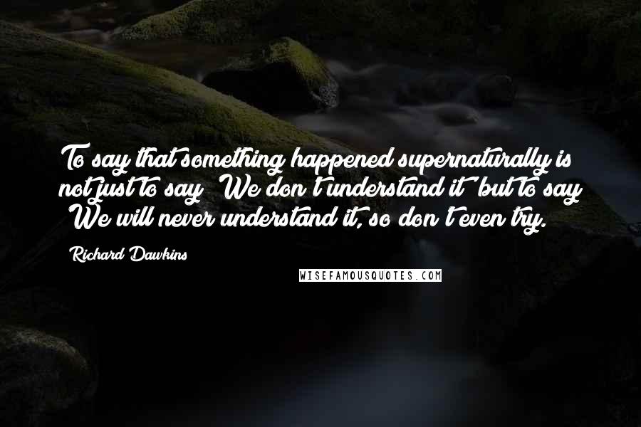 Richard Dawkins Quotes: To say that something happened supernaturally is not just to say 'We don't understand it' but to say 'We will never understand it, so don't even try.