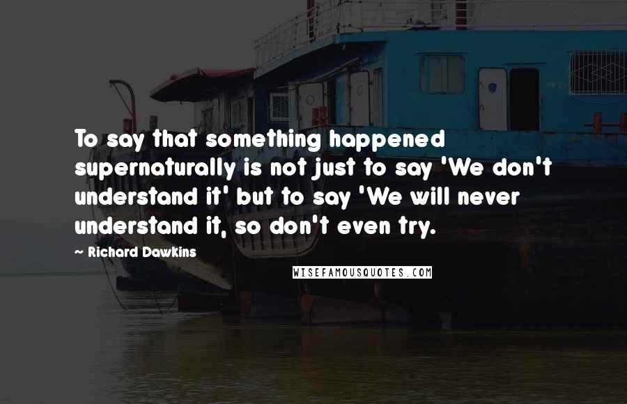 Richard Dawkins Quotes: To say that something happened supernaturally is not just to say 'We don't understand it' but to say 'We will never understand it, so don't even try.