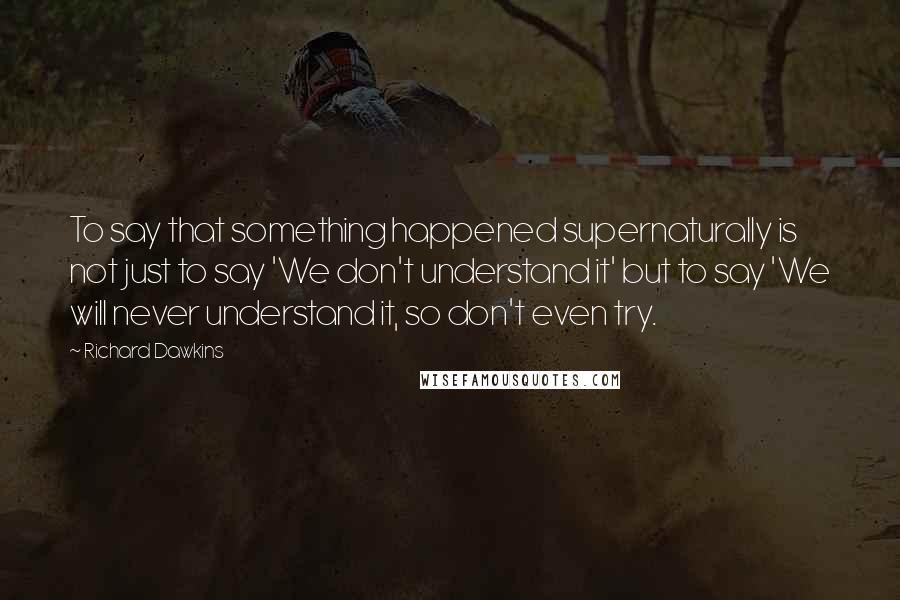 Richard Dawkins Quotes: To say that something happened supernaturally is not just to say 'We don't understand it' but to say 'We will never understand it, so don't even try.