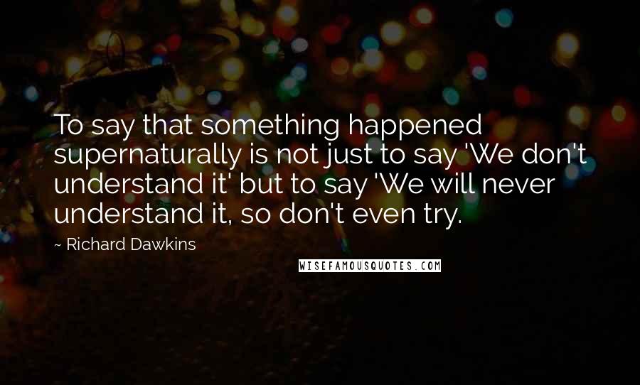 Richard Dawkins Quotes: To say that something happened supernaturally is not just to say 'We don't understand it' but to say 'We will never understand it, so don't even try.