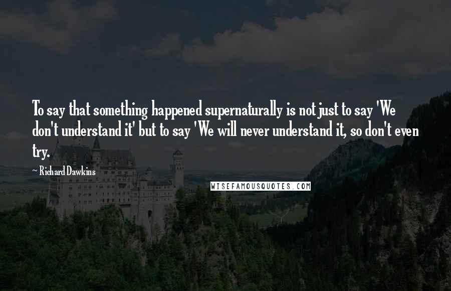 Richard Dawkins Quotes: To say that something happened supernaturally is not just to say 'We don't understand it' but to say 'We will never understand it, so don't even try.