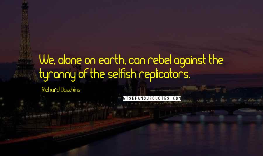 Richard Dawkins Quotes: We, alone on earth, can rebel against the tyranny of the selfish replicators.