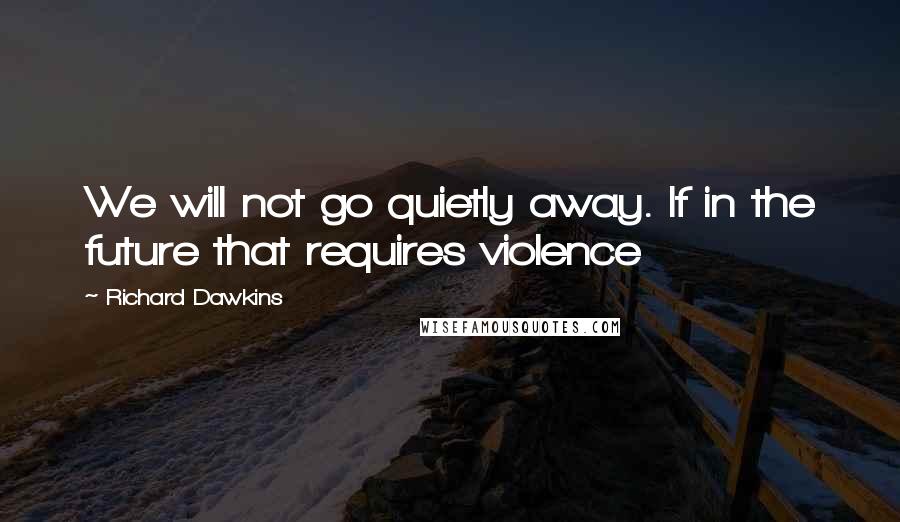 Richard Dawkins Quotes: We will not go quietly away. If in the future that requires violence