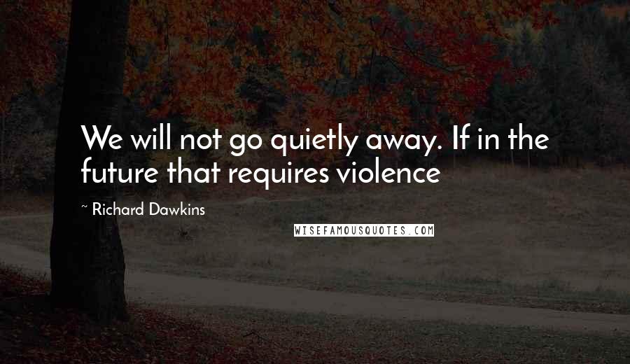 Richard Dawkins Quotes: We will not go quietly away. If in the future that requires violence