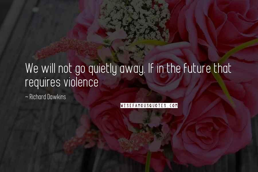 Richard Dawkins Quotes: We will not go quietly away. If in the future that requires violence