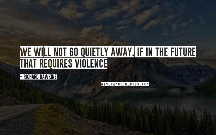 Richard Dawkins Quotes: We will not go quietly away. If in the future that requires violence