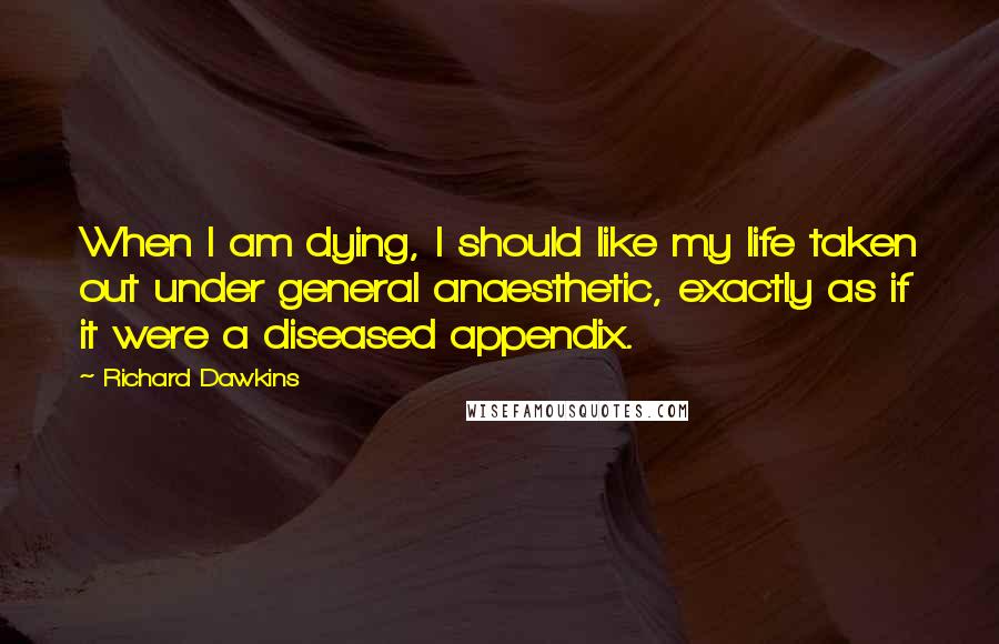 Richard Dawkins Quotes: When I am dying, I should like my life taken out under general anaesthetic, exactly as if it were a diseased appendix.