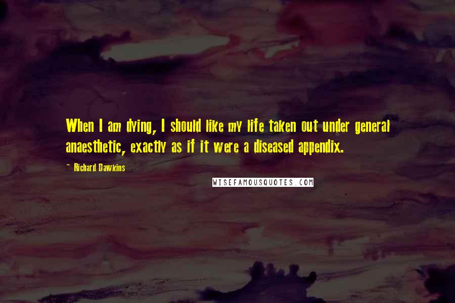 Richard Dawkins Quotes: When I am dying, I should like my life taken out under general anaesthetic, exactly as if it were a diseased appendix.