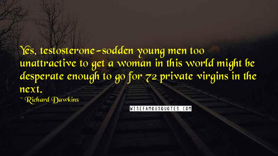 Richard Dawkins Quotes: Yes, testosterone-sodden young men too unattractive to get a woman in this world might be desperate enough to go for 72 private virgins in the next.