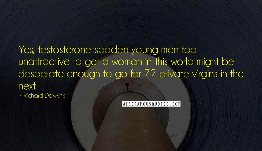 Richard Dawkins Quotes: Yes, testosterone-sodden young men too unattractive to get a woman in this world might be desperate enough to go for 72 private virgins in the next.