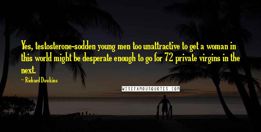 Richard Dawkins Quotes: Yes, testosterone-sodden young men too unattractive to get a woman in this world might be desperate enough to go for 72 private virgins in the next.