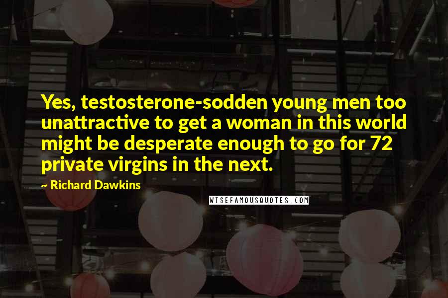 Richard Dawkins Quotes: Yes, testosterone-sodden young men too unattractive to get a woman in this world might be desperate enough to go for 72 private virgins in the next.