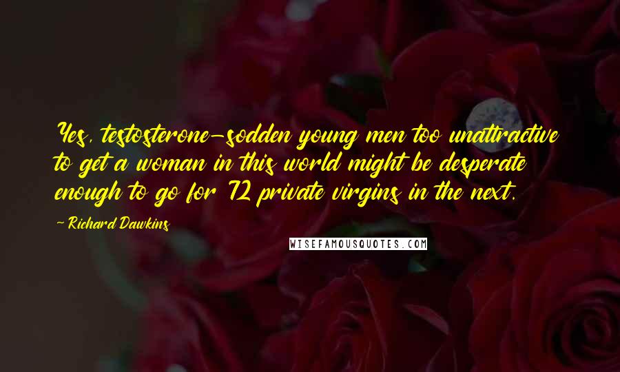 Richard Dawkins Quotes: Yes, testosterone-sodden young men too unattractive to get a woman in this world might be desperate enough to go for 72 private virgins in the next.