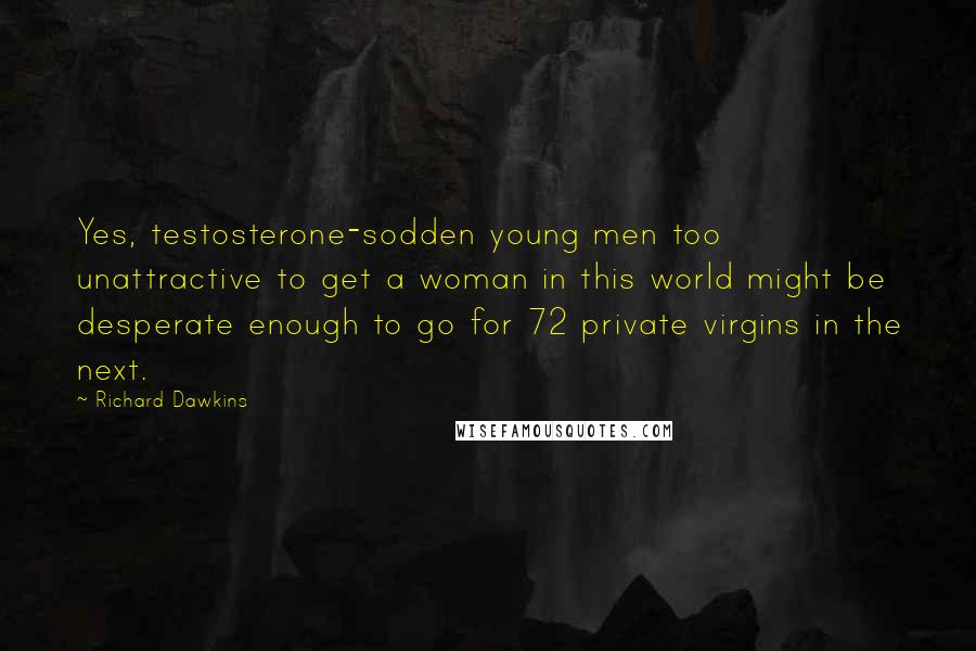 Richard Dawkins Quotes: Yes, testosterone-sodden young men too unattractive to get a woman in this world might be desperate enough to go for 72 private virgins in the next.