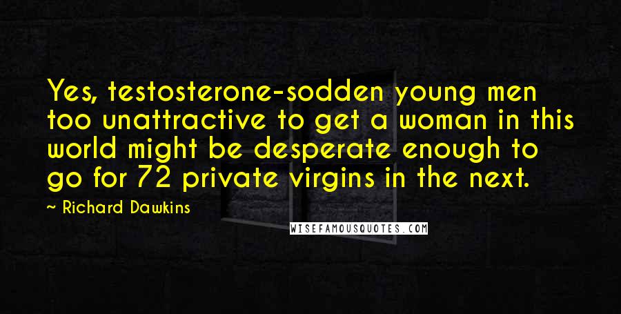 Richard Dawkins Quotes: Yes, testosterone-sodden young men too unattractive to get a woman in this world might be desperate enough to go for 72 private virgins in the next.