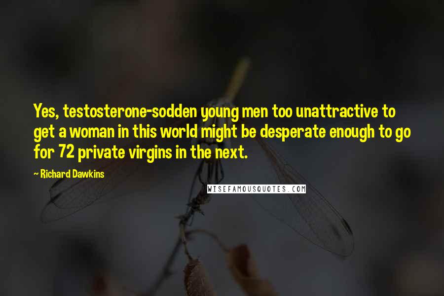 Richard Dawkins Quotes: Yes, testosterone-sodden young men too unattractive to get a woman in this world might be desperate enough to go for 72 private virgins in the next.