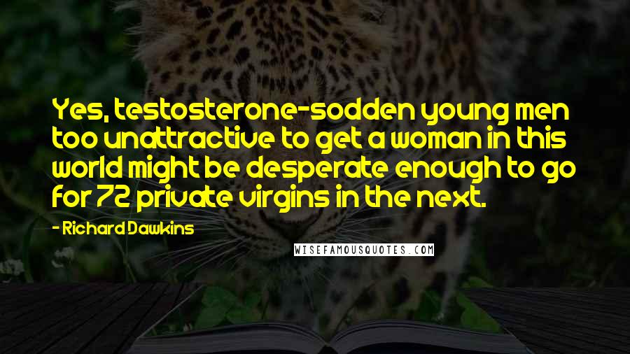 Richard Dawkins Quotes: Yes, testosterone-sodden young men too unattractive to get a woman in this world might be desperate enough to go for 72 private virgins in the next.