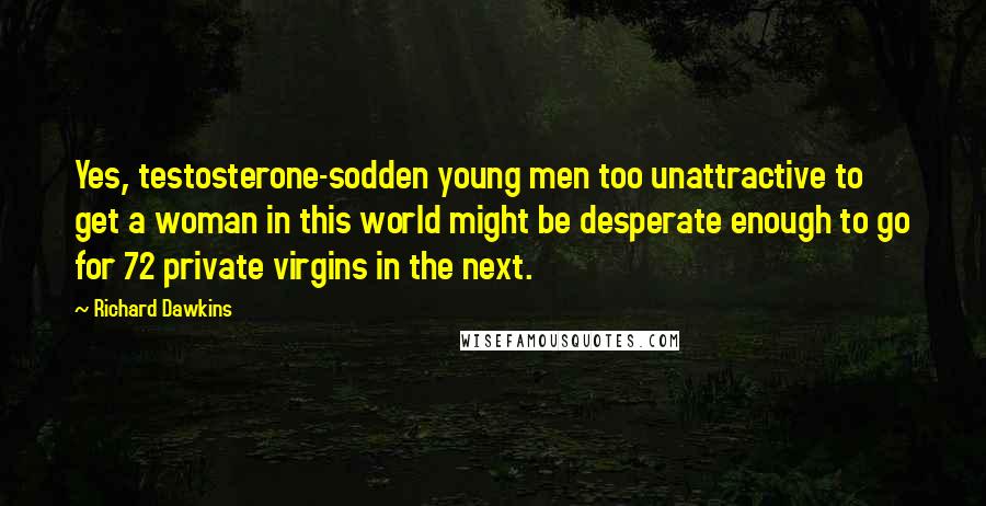 Richard Dawkins Quotes: Yes, testosterone-sodden young men too unattractive to get a woman in this world might be desperate enough to go for 72 private virgins in the next.