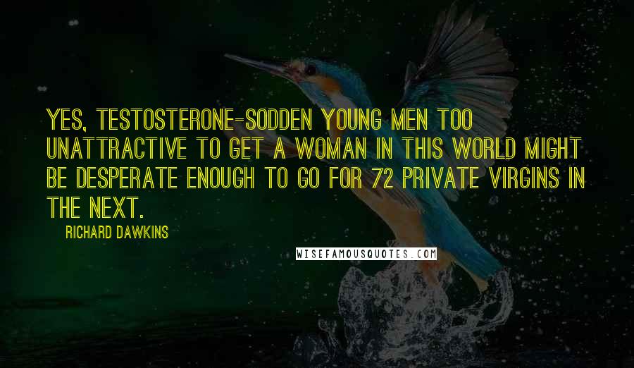 Richard Dawkins Quotes: Yes, testosterone-sodden young men too unattractive to get a woman in this world might be desperate enough to go for 72 private virgins in the next.